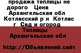  продажа теплицы не дорого › Цена ­ 14 500 - Архангельская обл., Котласский р-н, Котлас г. Сад и огород » Теплицы   . Архангельская обл.